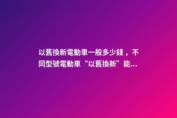 以舊換新電動車一般多少錢，不同型號電動車“以舊換新”能值多少錢-第1張-觀點-玄機派